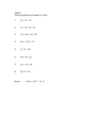 Algebra <br />Classwork/Homework August 11, 2011<br />1.13x+6=-8<br />2.7x-3x-8=24<br />3.5x+3x+4=28<br />4.66=-65x+3<br />5.x2+13=20<br />6.30=16+15x<br />7.3x-2=18<br />8.4x3+3=23<br />Bonus:23x+161/2-8=2<br />