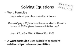 Solving Equations
• Word Formulae
    pay = rate of pay x hours worked + bonus

  If rate of pay = £7/hour and hours worked = 40 and a
     bonus of £20 is given, how much is the pay?

    pay = £7 x 40 + £20 = £280 + £20 = £300

• A word formulae uses words to represent
  relationships between quantities
 