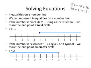 Solving Equations
• Inequalities on a number line
• We can represent inequalities on a number line.
• If the number is “included” – using a ≥ or ≤ symbol – we
  make the end point a solid circle
• x ≥ -1



• If the number is “excluded” – using a > or < symbol – we
  make the end point an empty circle
• x<2
 