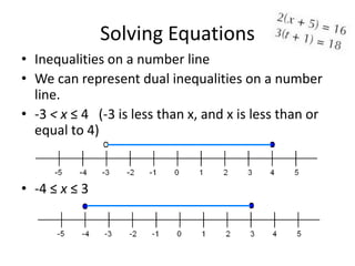 Solving Equations
• Inequalities on a number line
• We can represent dual inequalities on a number
  line.
• -3 < x ≤ 4 (-3 is less than x, and x is less than or
  equal to 4)


• -4 ≤ x ≤ 3
 