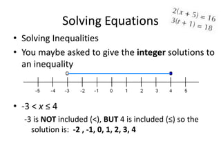 Solving Equations
• Solving Inequalities
• You maybe asked to give the integer solutions to
  an inequality



• -3 < x ≤ 4
  -3 is NOT included (<), BUT 4 is included (≤) so the
    solution is: -2 , -1, 0, 1, 2, 3, 4
 