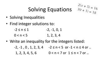 Solving Equations
• Solving Inequalities
• Find integer solutions to:
    -2 ≤ n ≤ 1                -2, -1, 0, 1
    0<n<5                      1, 2, 3, 4
• Write an inequality for the integers listed:
    -2, -1 , 0 , 1, 2, 3, 4    -2 ≤ n < 5 or -1 < n ≤ 4 or ..
     1, 2, 3, 4, 5, 6          0 < n < 7 or 1 ≤ n < 7 or ..
 