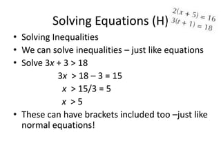Solving Equations (H)
• Solving Inequalities
• We can solve inequalities – just like equations
• Solve 3x + 3 > 18
            3x > 18 – 3 = 15
             x > 15/3 = 5
             x >5
• These can have brackets included too –just like
  normal equations!
 