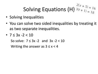 Solving Equations (H)
• Solving Inequalities
• You can solve two sided inequalities by treating it
  as two separate inequalities.
• 7 ≤ 3x -2 < 10
  So solve: 7 ≤ 3x -2 and 3x -2 < 10
  Writing the answer as 3 ≤ x < 4
 