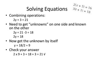 Solving Equations
• Combining operations:
    2y + 3 = 21
• Need to get “unknowns” on one side and known
  on the other
    2y = 21 -3 = 18
    2y = 18
• Now get the unknown by itself
    y = 18/2 = 9
• Check your answer
    2 x 9 + 3 = 18 + 3 = 21 √
 