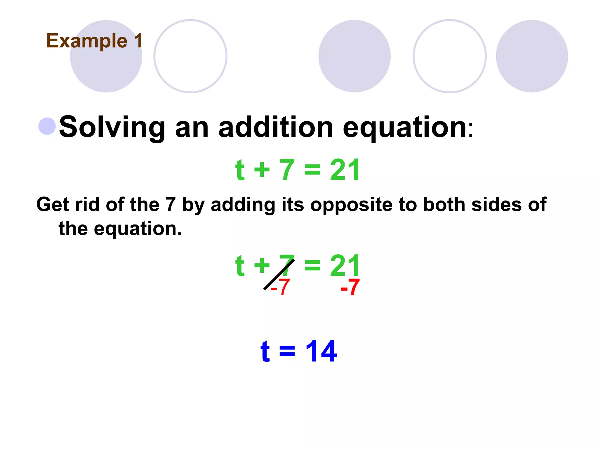 Solving an addition equation:
t + 7 = 21
Get rid of the 7 by adding its opposite to both sides of
the equation.
t + 7 = 21
-7 -7
t = 14
Example 1
 