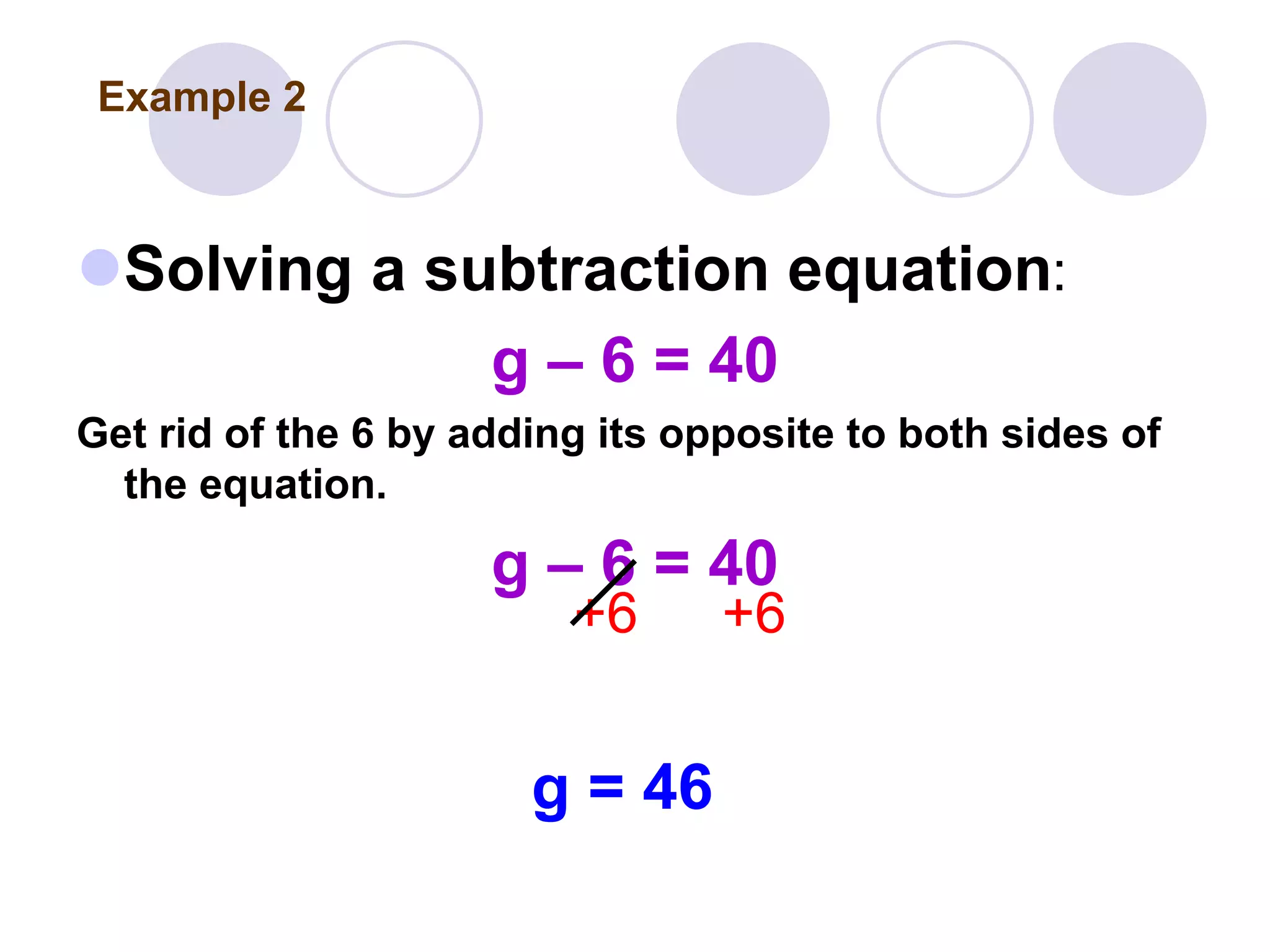 Solving a subtraction equation:
g – 6 = 40
Get rid of the 6 by adding its opposite to both sides of
the equation.
g – 6 = 40
+6 +6
g = 46
Example 2
 