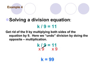 Solving a division equation:
k / 9 = 11
Get rid of the 9 by multiplying both sides of the
equation by 9. Here we “undo” division by doing the
opposite – multiplication.
k / 9 = 11
x 9 x 9
k = 99
Example 4
 