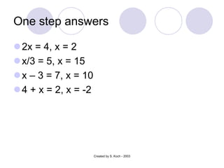 One step answers
2x = 4, x = 2
x/3 = 5, x = 15
x – 3 = 7, x = 10
4 + x = 2, x = -2
Created by S. Koch - 2003
 