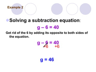 Solving a subtraction equation:
g – 6 = 40
Get rid of the 6 by adding its opposite to both sides of
the equation.
g – 6 = 40
+6 +6
g = 46
Example 2
 