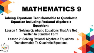 MATHEMATICS 9
Solving Equations Transformable to Quadratic
Equation Including Rational Algebraic
Equations
Lesson 1: Solving Quadratic Equations That Are Not
Written In Standard Form
Lesson 2: Solving Rational Algebraic Equations
Transformable To Quadratic Equations
 