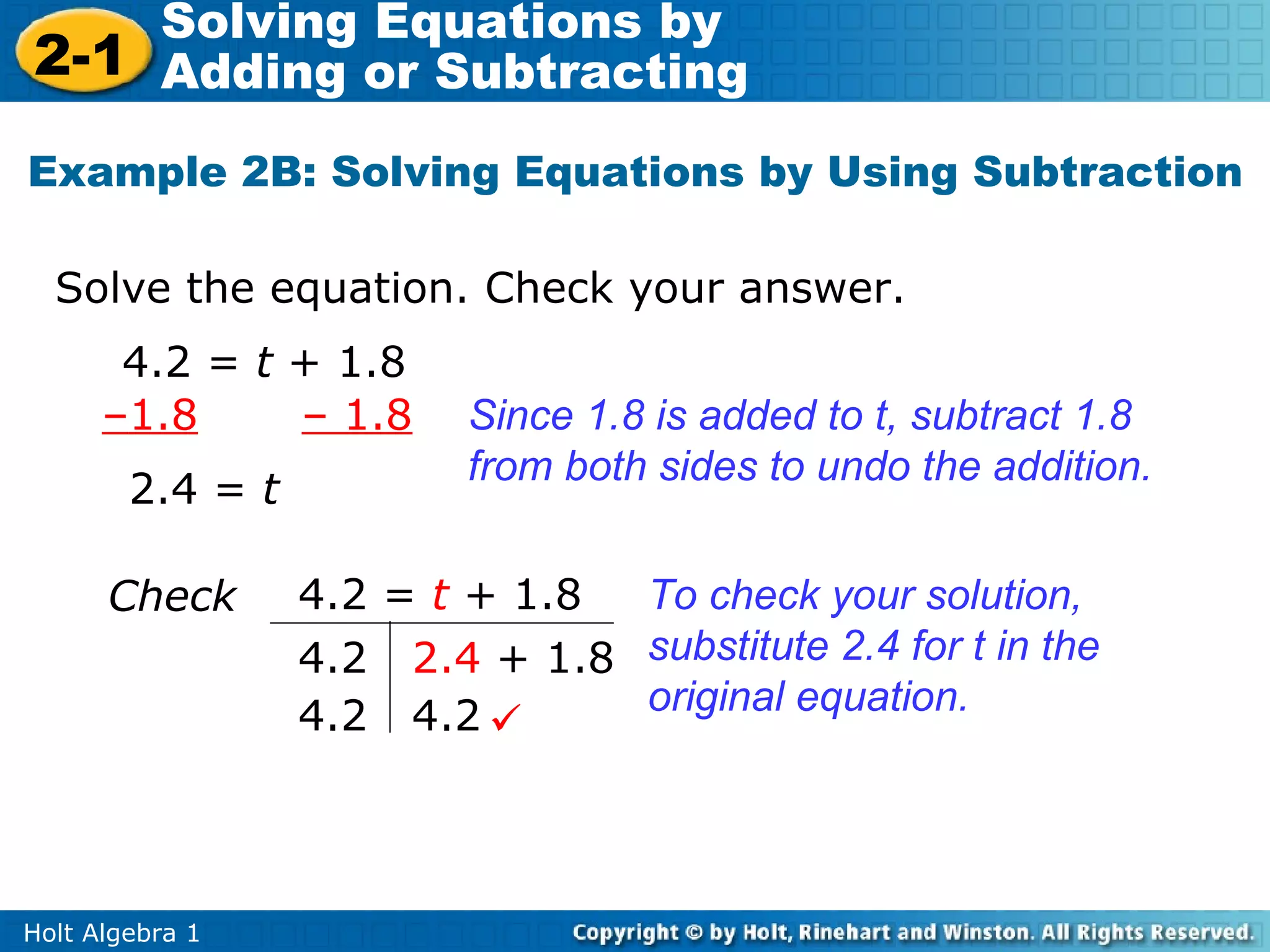 Solving Equations by
2-1 Adding or Subtracting
Example 2B: Solving Equations by Using Subtraction

  Solve the equation. Check your answer.
       4.2 = t + 1.8
      –1.8     – 1.8      Since 1.8 is added to t, subtract 1.8
                          from both sides to undo the addition.
        2.4 = t

      Check       4.2 = t + 1.8 To check your solution,
                  4.2 2.4 + 1.8 substitute 2.4 for t in the
                  4.2 4.2      original equation.




Holt Algebra 1
 