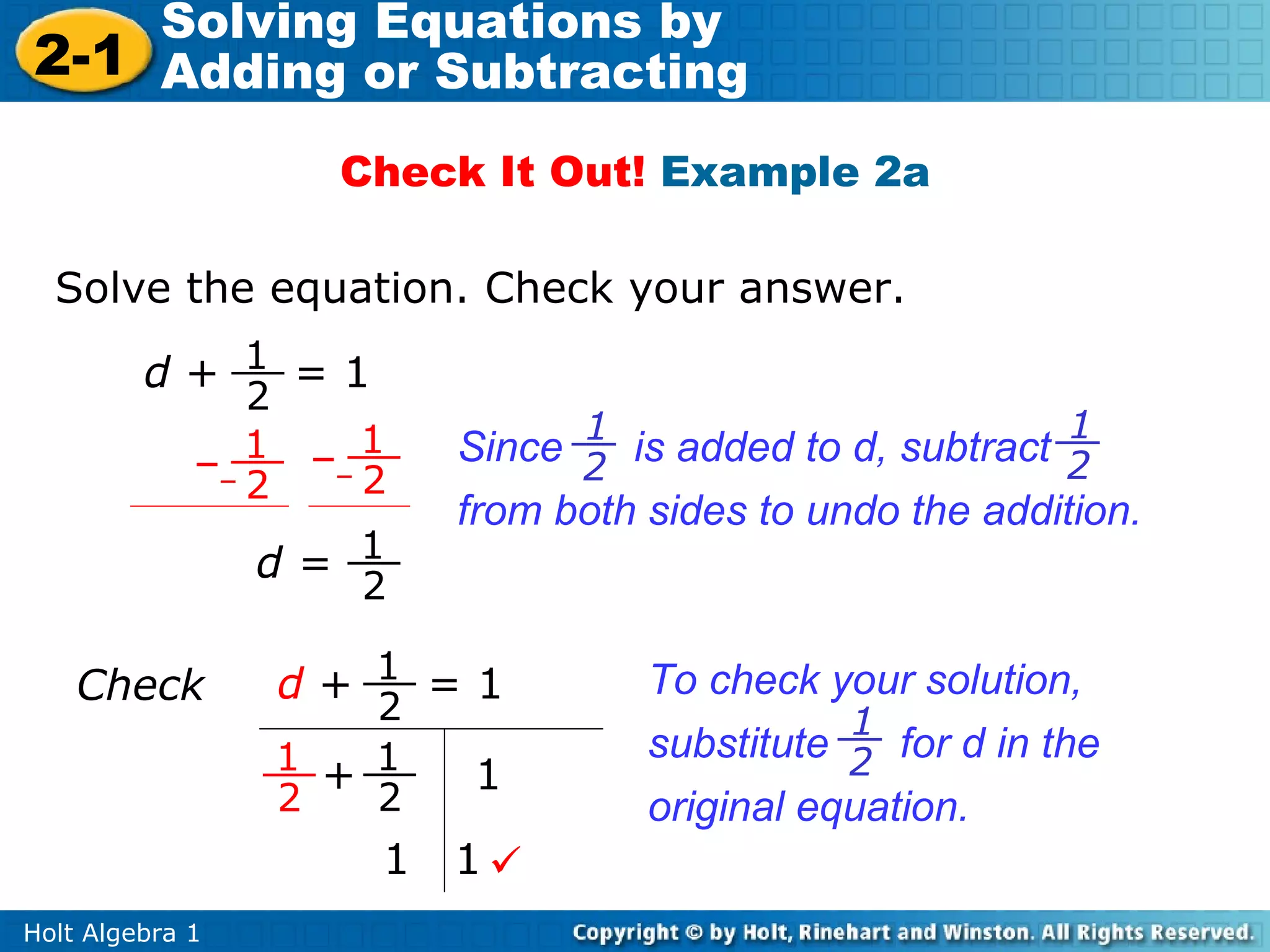 Solving Equations by
2-1 Adding or Subtracting
                     Check It Out! Example 2a

  Solve the equation. Check your answer.
         d+ 1 =1
               2
                                 1                          1
             – 1    – 1
                      2
                           Since 2 is added to d, subtract 2
               2
                           from both sides to undo the addition.
                 d= 1
                      2

    Check          d+ 1 =1           To check your solution,
                       2                        1
                   1 + 1             substitute 2 for d in the
                           1
                   2   2             original equation.
                       1   1
Holt Algebra 1
 