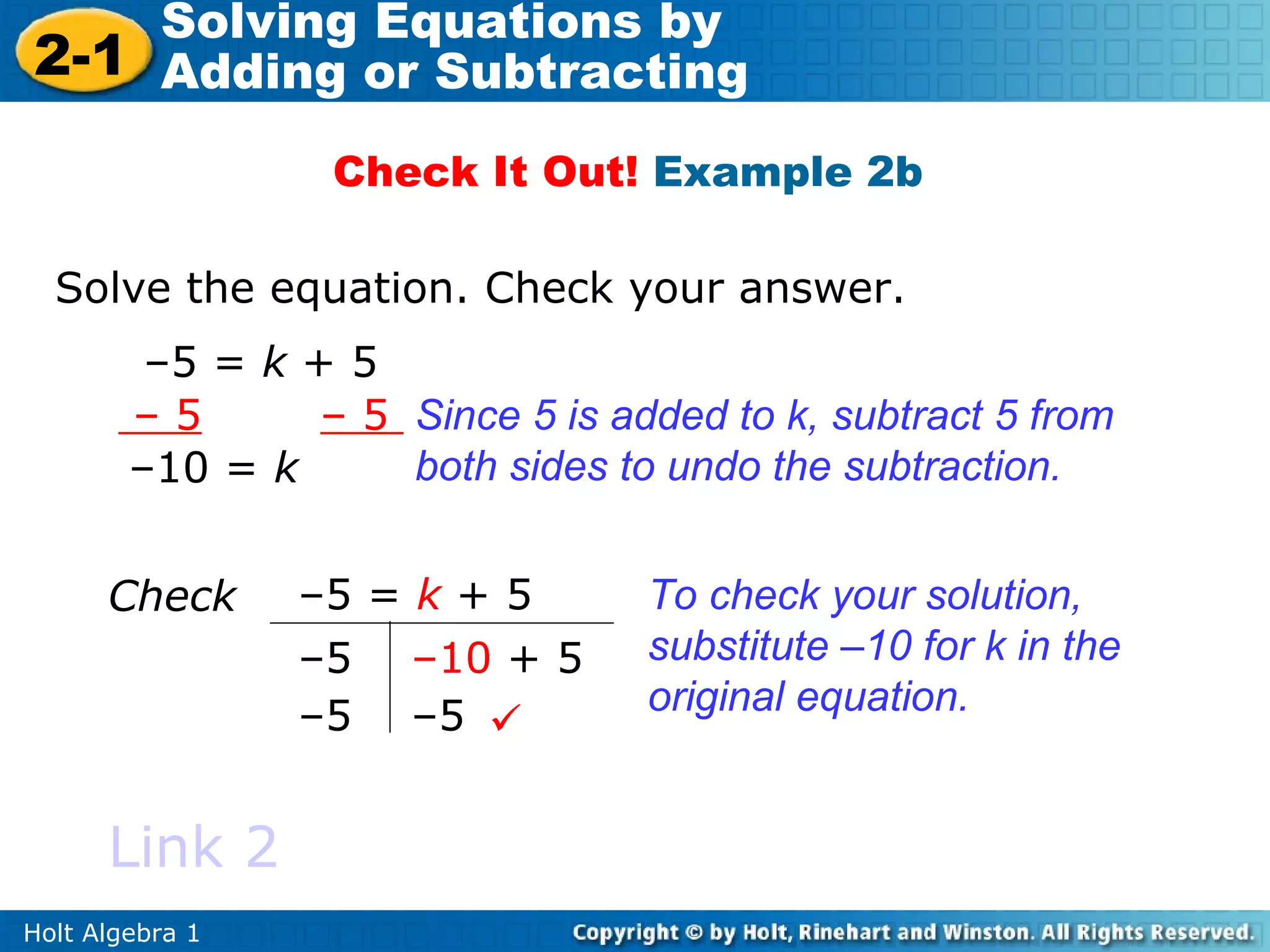 Solving Equations by
2-1 Adding or Subtracting
                  Check It Out! Example 2b

  Solve the equation. Check your answer.
         –5 = k + 5
        –5       – 5 Since 5 is added to k, subtract 5 from
        –10 = k      both sides to undo the subtraction.


      Check      –5 = k + 5       To check your solution,
                 –5 –10 + 5       substitute –10 for k in the
                 –5 –5           original equation.


      Link 2
Holt Algebra 1
 