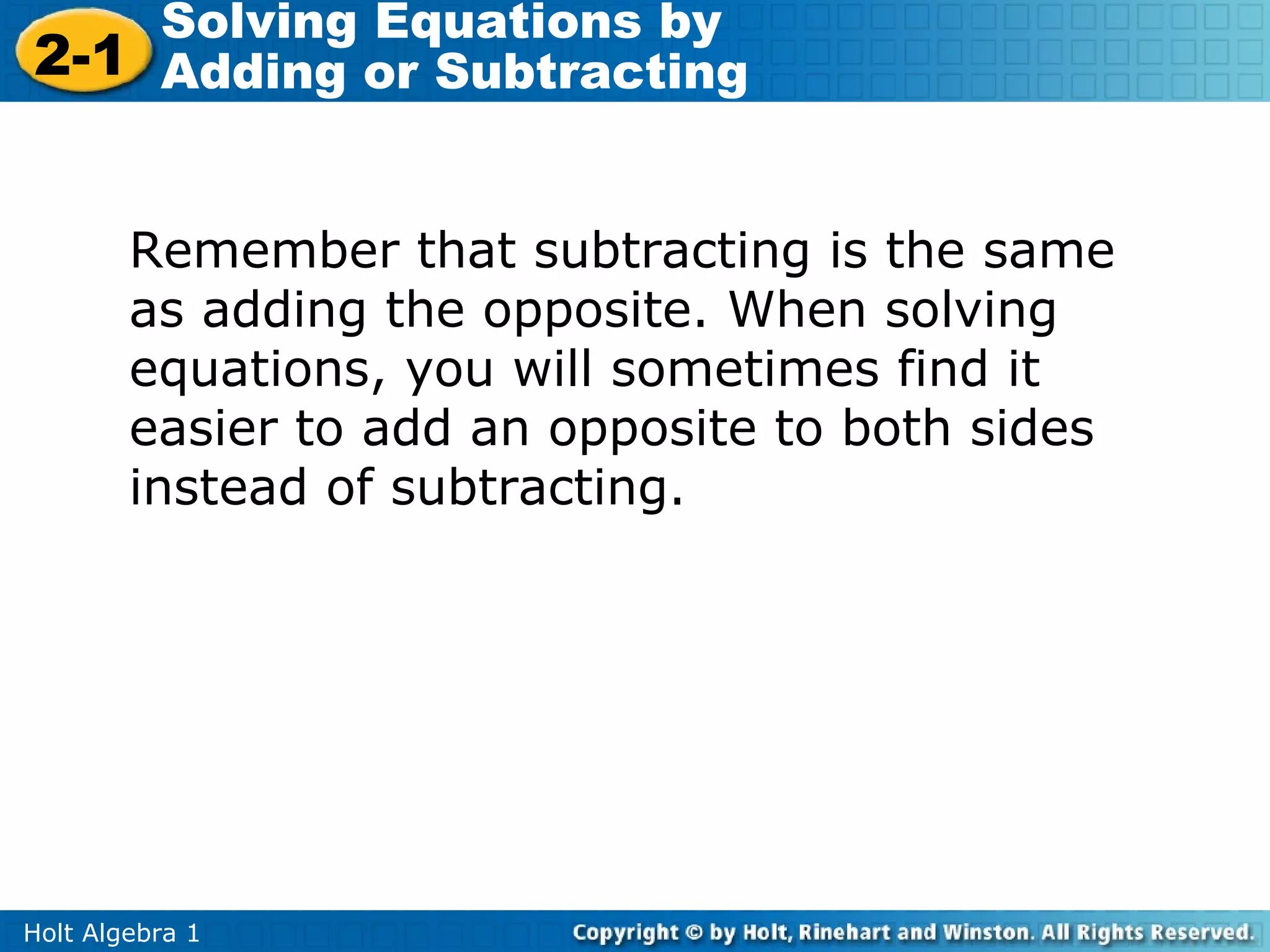 Solving Equations by
2-1 Adding or Subtracting


        Remember that subtracting is the same
        as adding the opposite. When solving
        equations, you will sometimes find it
        easier to add an opposite to both sides
        instead of subtracting.




Holt Algebra 1
 