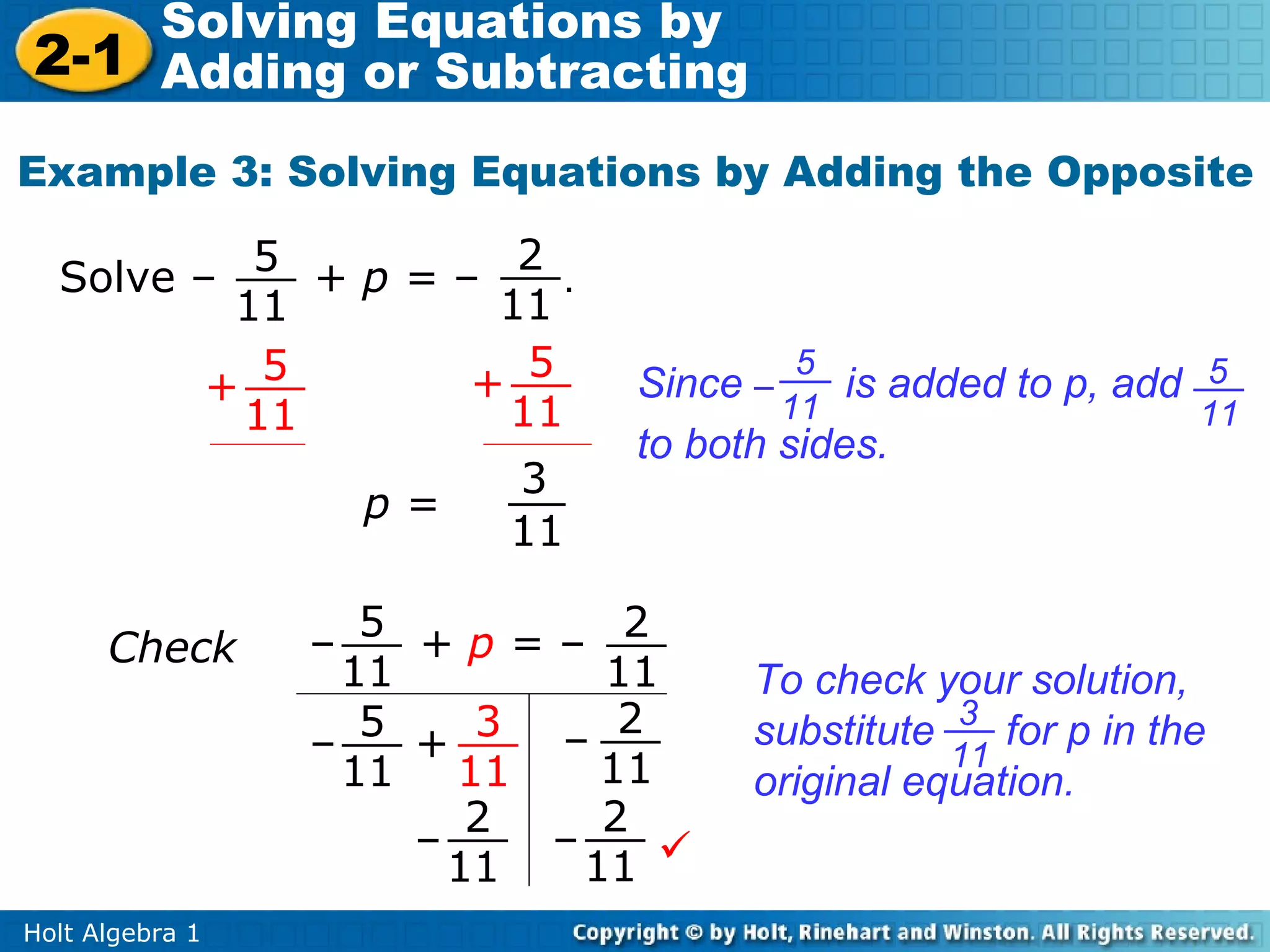 Solving Equations by
2-1 Adding or Subtracting
Example 3: Solving Equations by Adding the Opposite
                     2
  Solve – 5 + p = –    .
          11        11
         + 5       + 5
                                       5
                              Since –     is added to p, add 5
          11        11                11                     11
                              to both sides.
                     3
              p=
                    11

      Check      – 5 +p=– 2
                   11         11    To check your solution,
                    5    3 – 2      substitute 3 for p in the
                 –    +                        11
                   11 11      11    original equation.
                         2    2
                      –    –
                        11   11 
Holt Algebra 1
 