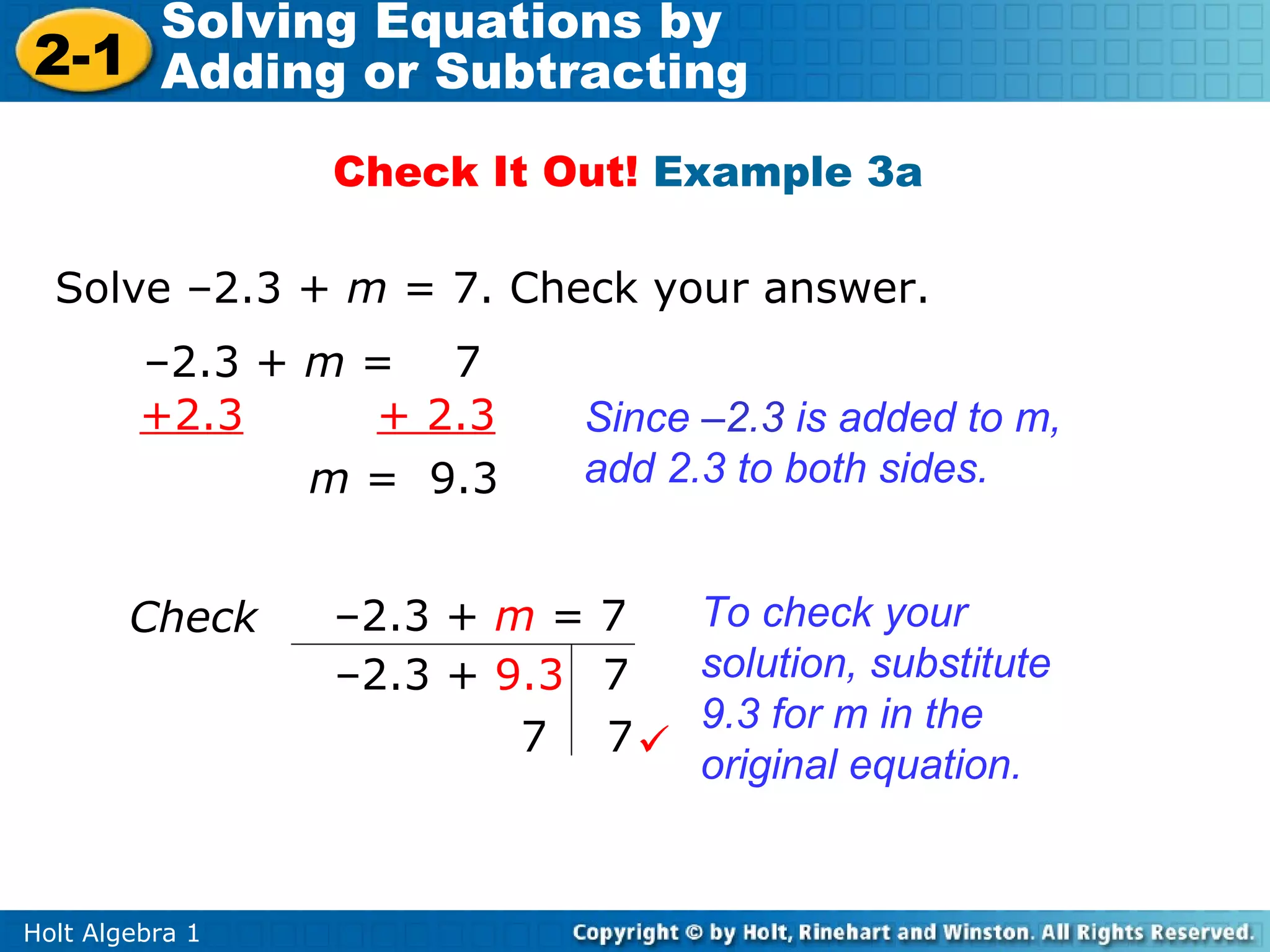 Solving Equations by
2-1 Adding or Subtracting
                 Check It Out! Example 3a

  Solve –2.3 + m = 7. Check your answer.
         –2.3 + m = 7
         +2.3     + 2.3     Since –2.3 is added to m,
                m = 9.3     add 2.3 to both sides.


        Check    –2.3 + m = 7 To check your
                 –2.3 + 9.3 7 solution, substitute
                              9.3 for m in the
                         7 7
                              original equation.


Holt Algebra 1
 