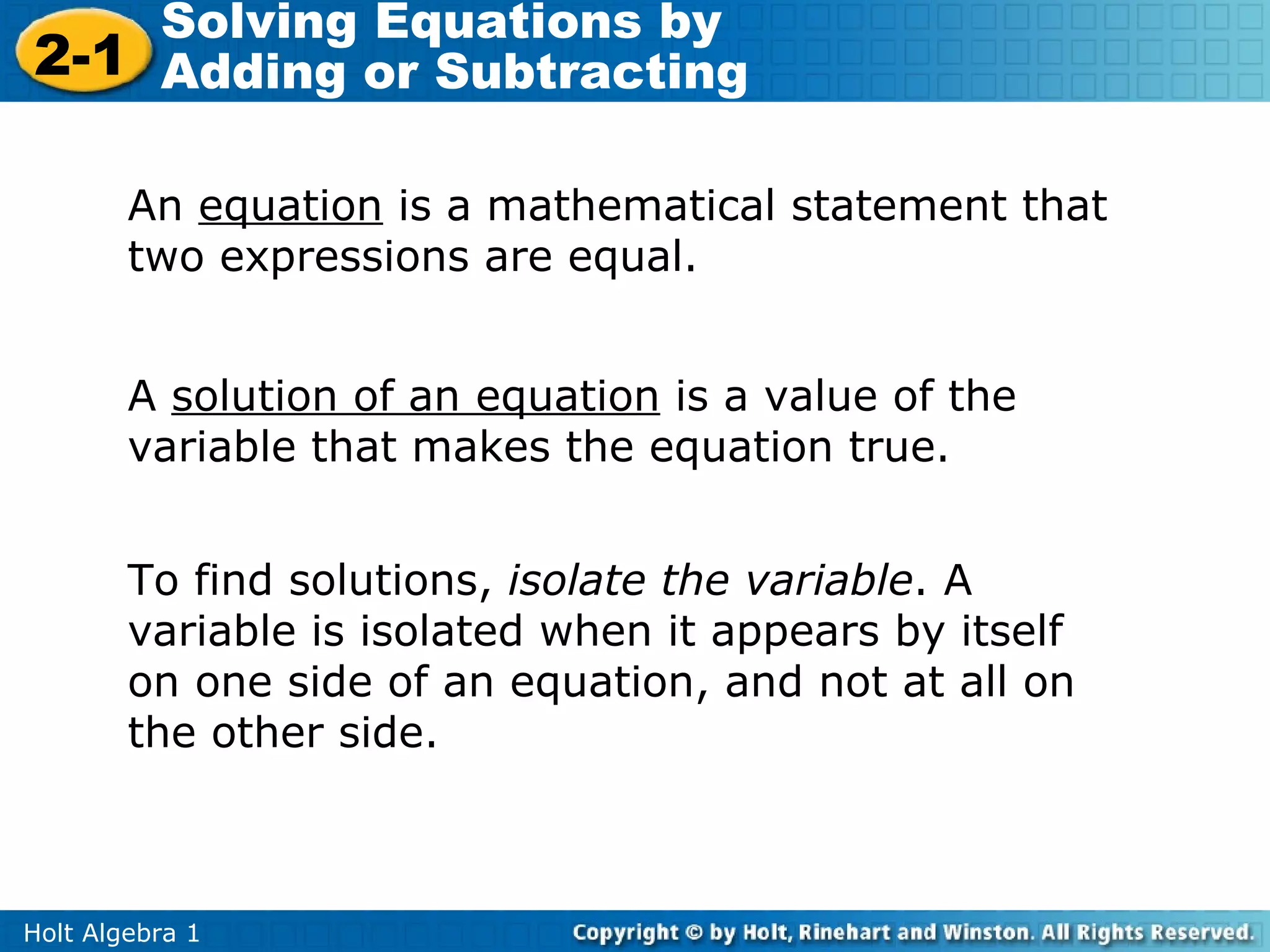 Solving Equations by
2-1 Adding or Subtracting

        An equation is a mathematical statement that
        two expressions are equal.


        A solution of an equation is a value of the
        variable that makes the equation true.


        To find solutions, isolate the variable. A
        variable is isolated when it appears by itself
        on one side of an equation, and not at all on
        the other side.



Holt Algebra 1
 