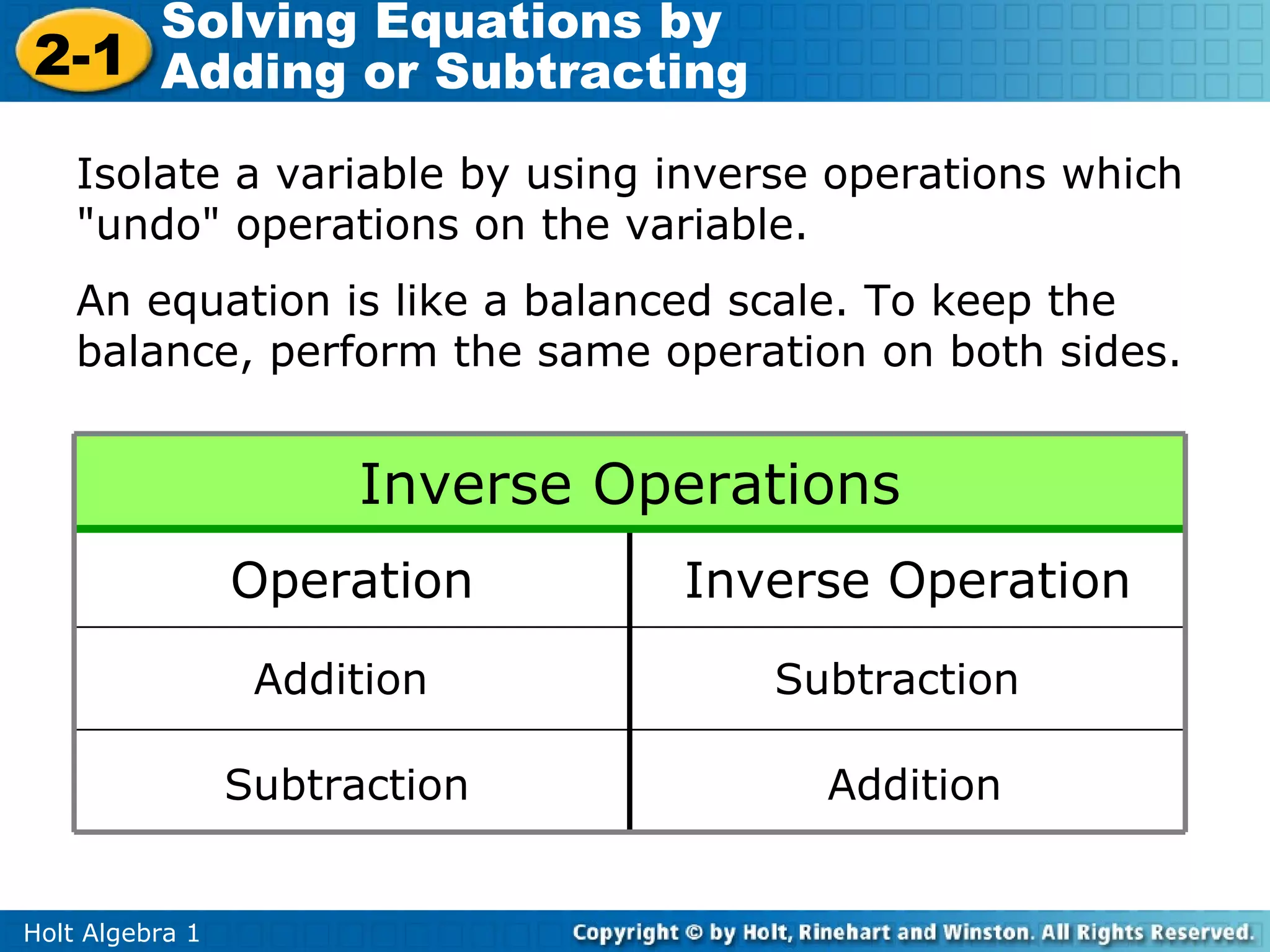 Solving Equations by
2-1 Adding or Subtracting

    Isolate a variable by using inverse operations which
    "undo" operations on the variable.
    An equation is like a balanced scale. To keep the
    balance, perform the same operation on both sides.


                       Inverse Operations
                 Operation       Inverse Operation
                  Addition          Subtraction

                 Subtraction           Addition


Holt Algebra 1
 