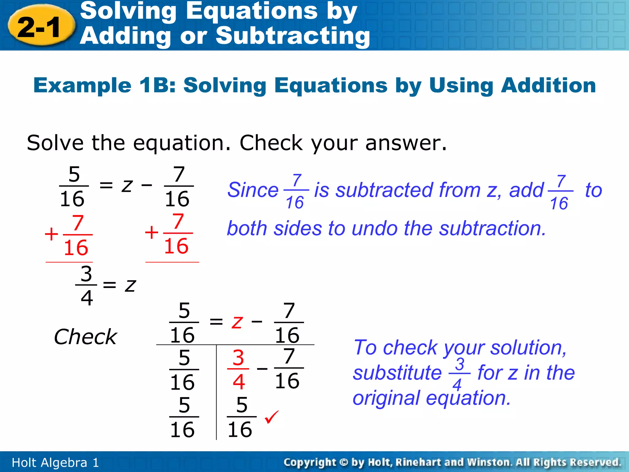 Solving Equations by
2-1 Adding or Subtracting
   Example 1B: Solving Equations by Using Addition

  Solve the equation. Check your answer.
      5 =z– 7              7
     16       16    Since    is subtracted from z, add 7 to
                          16                            16
   + 7       + 7    both sides to undo the subtraction.
     16       16
       3=z
       4
                5
                   =z– 7
    Check      16        16
                          7       To check your solution,
                5    3
               16
                       –
                     4 16         substitute 3 for z in the
                                             4
                5    5            original equation.
               16   16 
Holt Algebra 1
 