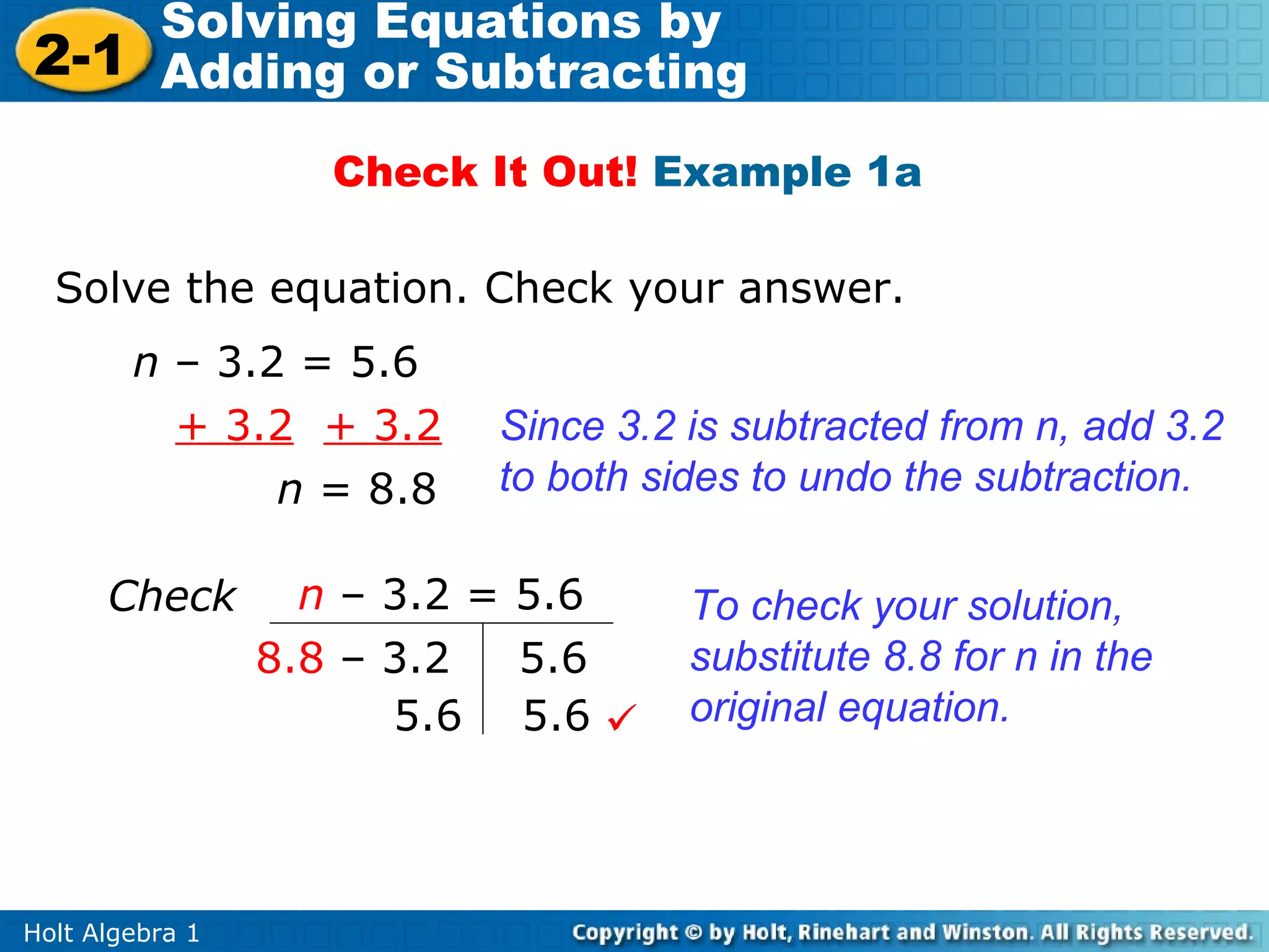 Solving Equations by
2-1 Adding or Subtracting
                    Check It Out! Example 1a

  Solve the equation. Check your answer.
        n – 3.2 = 5.6
          + 3.2 + 3.2     Since 3.2 is subtracted from n, add 3.2
               n = 8.8    to both sides to undo the subtraction.

      Check        n – 3.2 = 5.6    To check your solution,
                 8.8 – 3.2   5.6    substitute 8.8 for n in the
                       5.6 5.6     original equation.




Holt Algebra 1
 