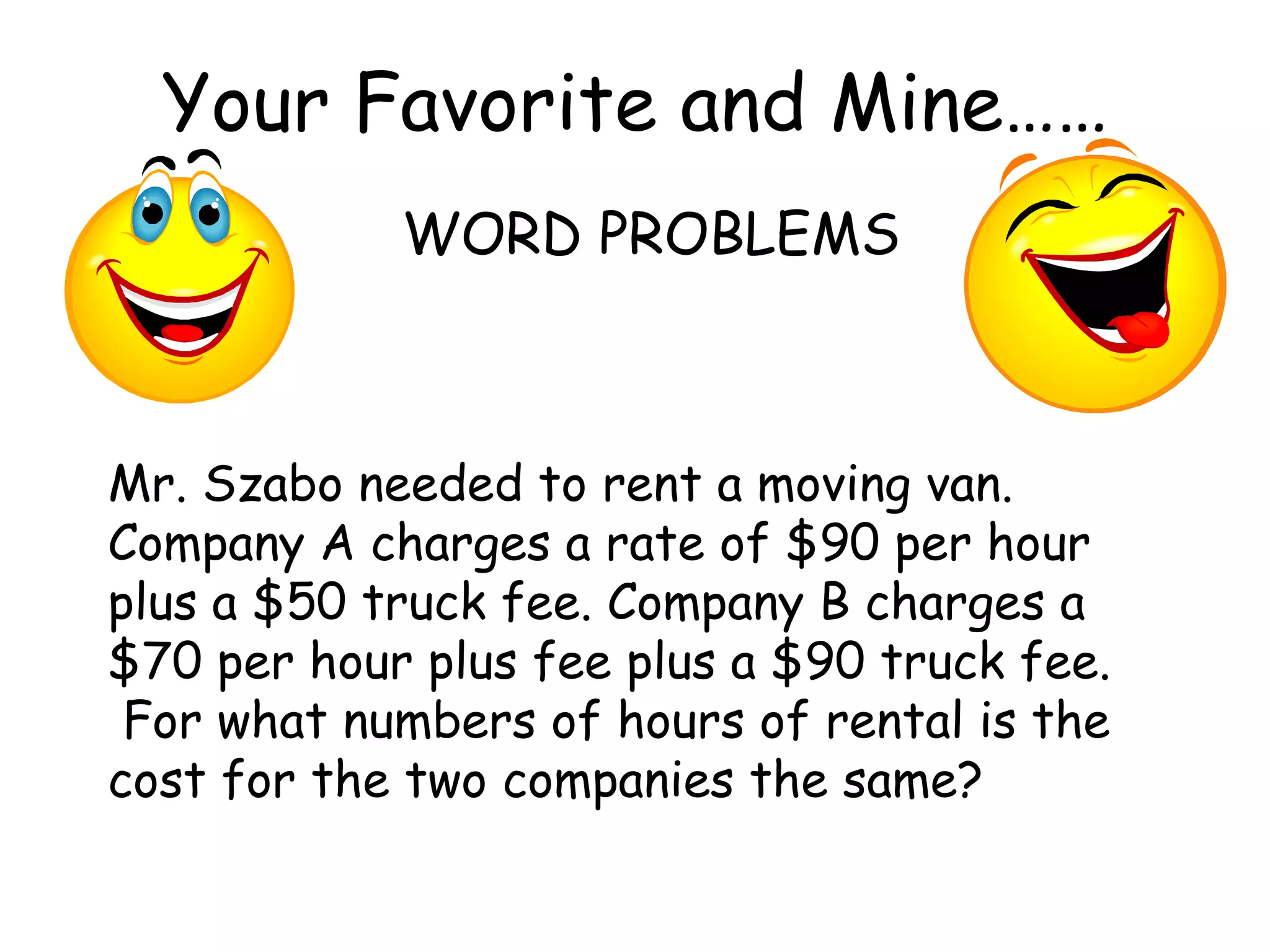 Your Favorite and Mine…… WORD PROBLEMS Mr. Szabo needed to rent a moving van.  Company A charges a rate of $90 per hour plus a $50 truck fee. Company B charges a $70 per hour plus fee plus a $90 truck fee.  For what numbers of hours of rental is the cost for the two companies the same? 