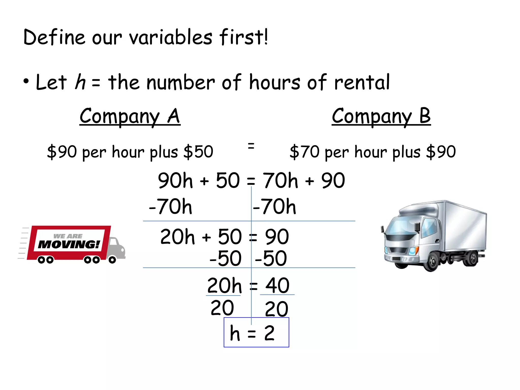 Define our variables first! Let  h  = the number of hours of rental Company A Company B $90 per hour plus $50 $70 per hour plus $90 = 90h + 50 = 70h + 90 -70h -70h 20h + 50 = 90 -50 -50 20h = 40 20 20 h = 2 