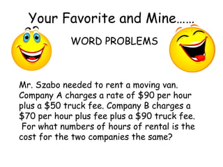 Your Favorite and Mine…… WORD PROBLEMS Mr. Szabo needed to rent a moving van.  Company A charges a rate of $90 per hour plus a $50 truck fee. Company B charges a $70 per hour plus fee plus a $90 truck fee.  For what numbers of hours of rental is the cost for the two companies the same? 