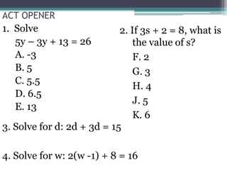 ACT OPENER 1.  Solve  	5y – 3y + 13 = 26 A. -3 B. 5 C. 5.5 D. 6.5 E. 13 2. If 3s + 2 = 8, what is the value of s?  	F. 2 G. 3 H. 4 J. 5 K. 6 3. Solve for d: 2d + 3d = 15 4. Solve for w: 2(w -1) + 8 = 16 