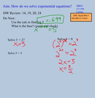 Aim: How do we solve exponential equations? MB43 2/11/09 Lomas Do Now: HW Review: 14, 19, 20, 24 Use the calc to find log 5 What is the base? (guess and check) Solve 3 x  = 27 Solve 3 x  = 5 Solve 4 x  = 8 HW: Read 804-5 Do 806 #1-14col  