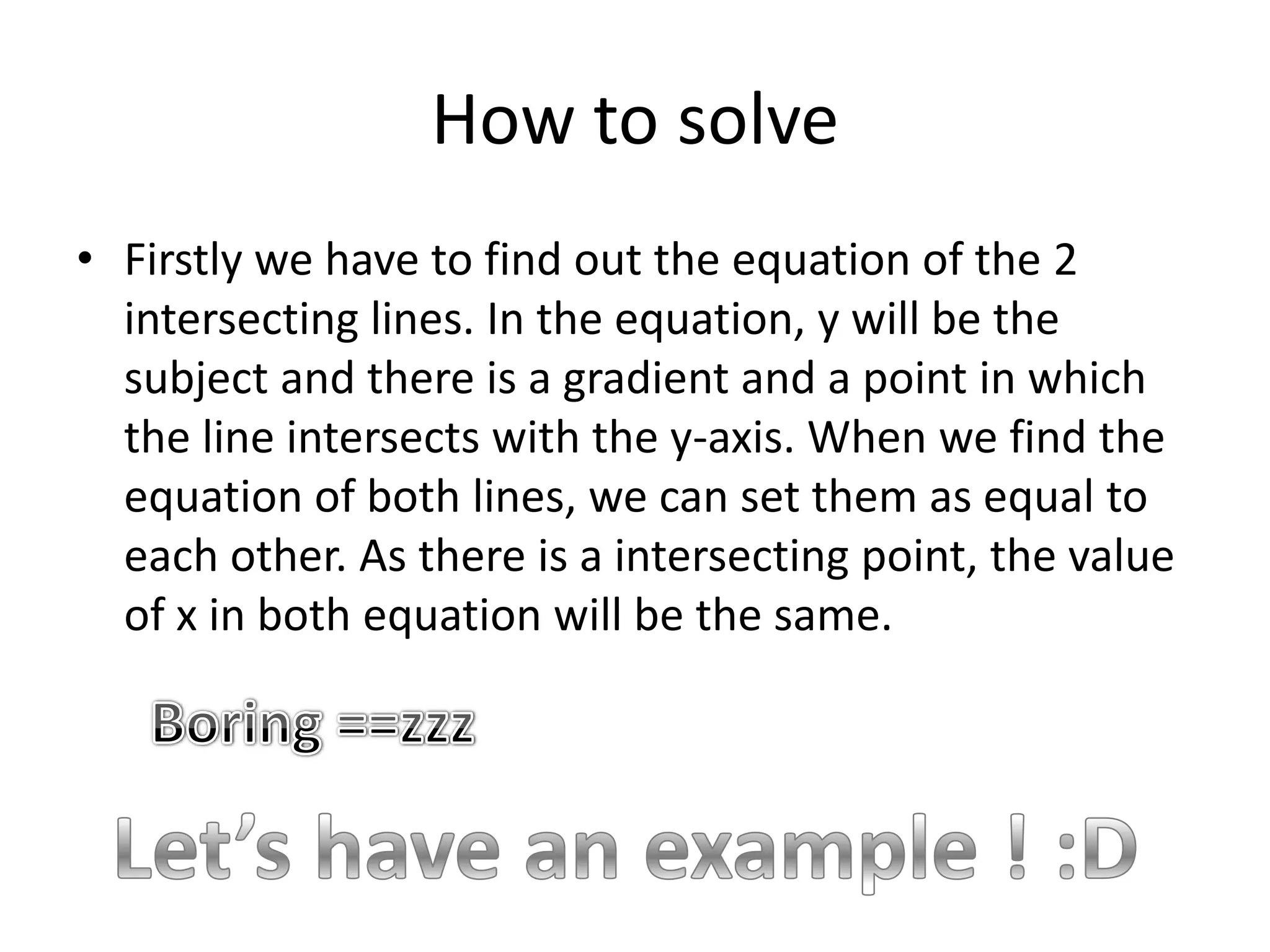 How to solveFirstly we have to find out the equation of the 2 intersecting lines. In the equation, y will be the subject and there is a gradient and a point in which the line intersects with the y-axis. When we find the equation of both lines, we can set them as equal to each other. As there is a intersecting point, the value of x in both equation will be the same.Boring ==zzzLet’s have an example ! :D