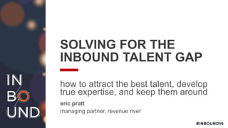 SOLVING FOR THE
INBOUND TALENT GAP
how to attract the best talent, develop
true expertise, and keep them around
eric pratt
managing partner, revenue river
 