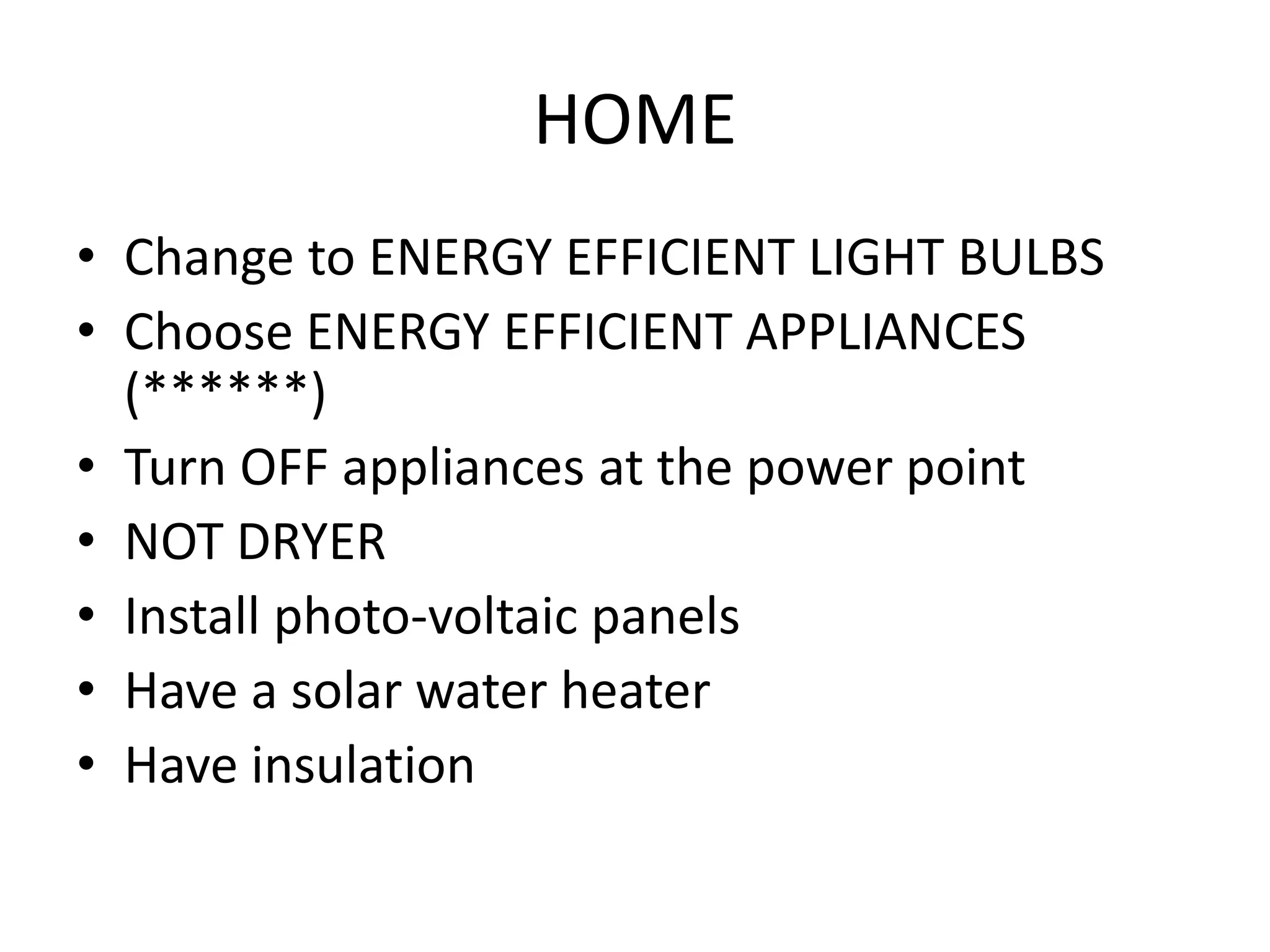 HOME
• Change to ENERGY EFFICIENT LIGHT BULBS
• Choose ENERGY EFFICIENT APPLIANCES
  (******)
• Turn OFF appliances at the power point
• NOT DRYER
• Install photo-voltaic panels
• Have a solar water heater
• Have insulation
 