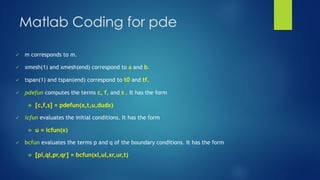 Matlab Coding for pde
✓ m corresponds to m.
✓ xmesh(1) and xmesh(end) correspond to a and b.
✓ tspan(1) and tspan(end) correspond to t0 and tf.
✓ pdefun computes the terms c, f, and s . It has the form
❖ [c,f,s] = pdefun(x,t,u,dudx)
✓ icfun evaluates the initial conditions. It has the form
❖ u = icfun(x)
✓ bcfun evaluates the terms p and q of the boundary conditions. It has the form
❖ [pl,ql,pr,qr] = bcfun(xl,ul,xr,ur,t)
 