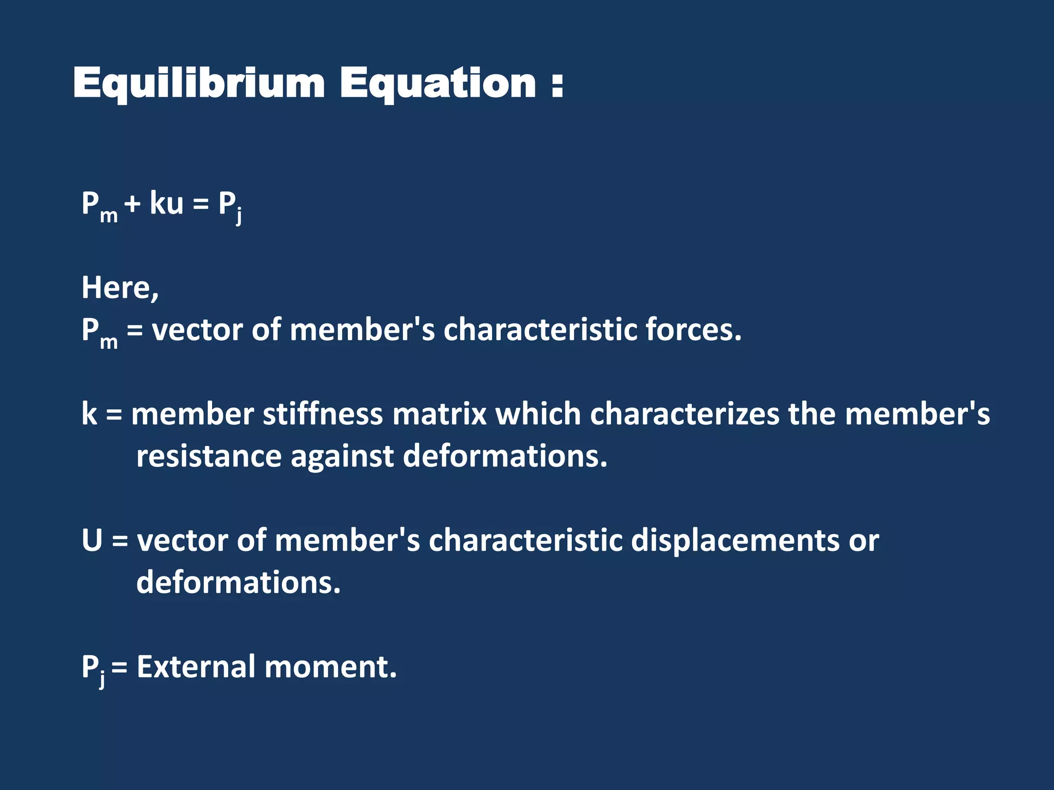 Equilibrium Equation :
Pm + ku = Pj
Here,
Pm = vector of member's characteristic forces.
k = member stiffness matrix which characterizes the member's
resistance against deformations.
U = vector of member's characteristic displacements or
deformations.
Pj = External moment.

 