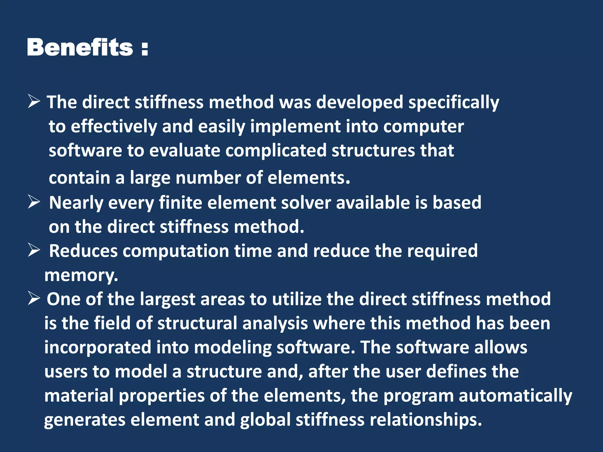 Benefits :
 The direct stiffness method was developed specifically
to effectively and easily implement into computer
software to evaluate complicated structures that
contain a large number of elements.
 Nearly every finite element solver available is based
on the direct stiffness method.
 Reduces computation time and reduce the required
memory.
 One of the largest areas to utilize the direct stiffness method
is the field of structural analysis where this method has been
incorporated into modeling software. The software allows
users to model a structure and, after the user defines the
material properties of the elements, the program automatically
generates element and global stiffness relationships.

 