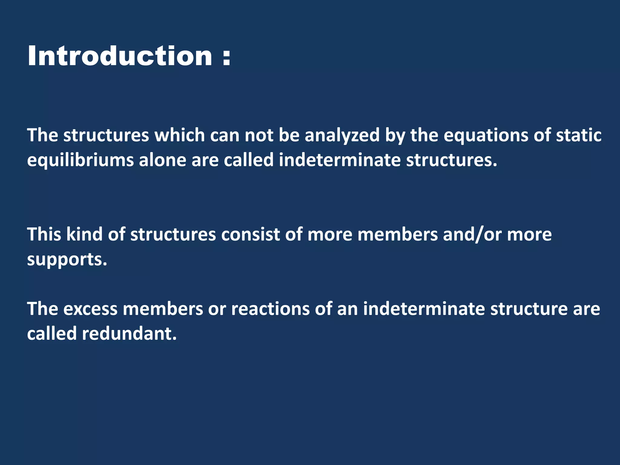 Introduction :
The structures which can not be analyzed by the equations of static
equilibriums alone are called indeterminate structures.

This kind of structures consist of more members and/or more
supports.
The excess members or reactions of an indeterminate structure are
called redundant.

 