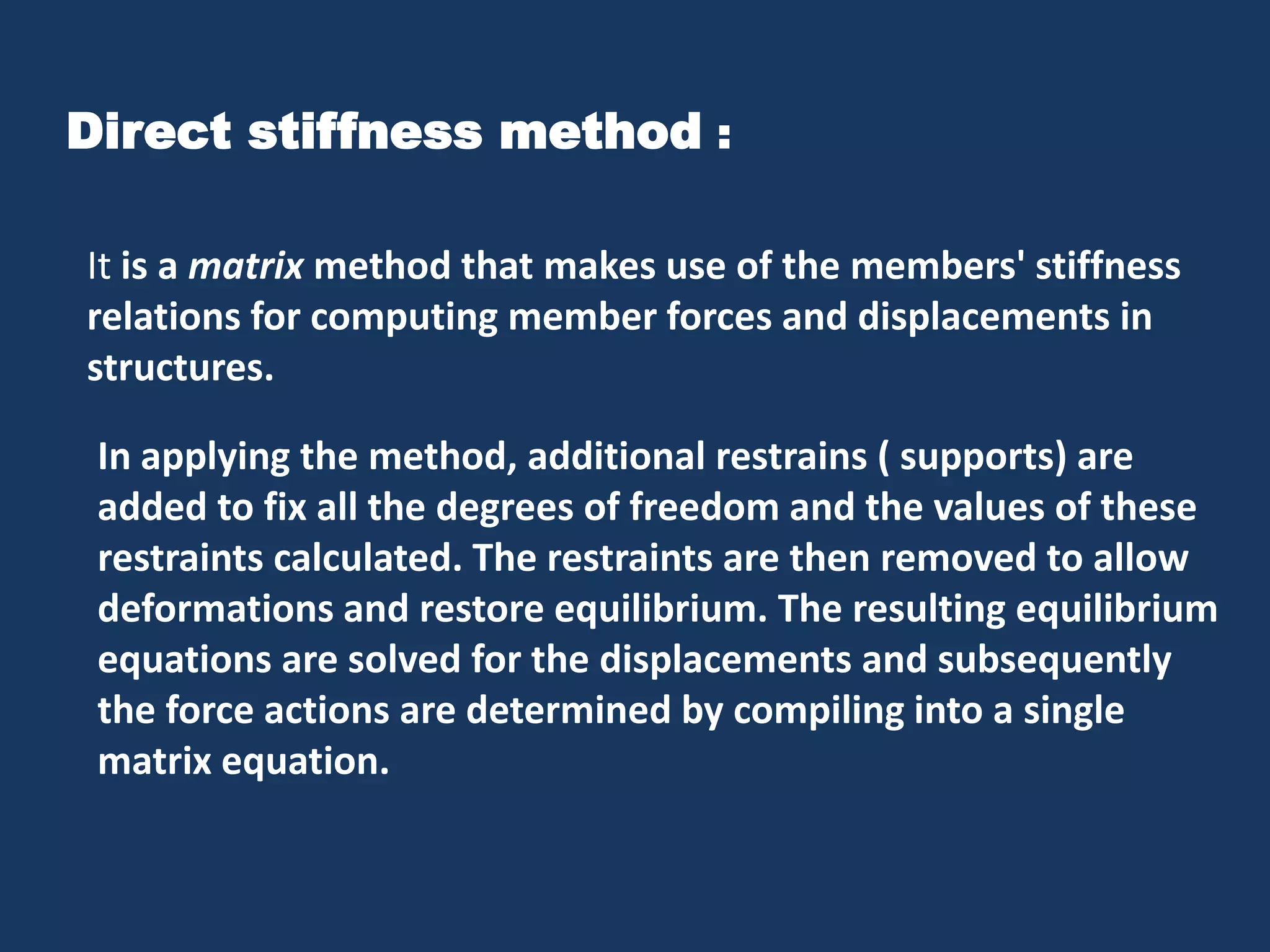 Direct stiffness method :
It is a matrix method that makes use of the members' stiffness
relations for computing member forces and displacements in
structures.
In applying the method, additional restrains ( supports) are
added to fix all the degrees of freedom and the values of these
restraints calculated. The restraints are then removed to allow
deformations and restore equilibrium. The resulting equilibrium
equations are solved for the displacements and subsequently
the force actions are determined by compiling into a single
matrix equation.

 
