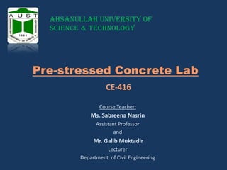 Ahsanullah University of
Science & Technology

Pre-stressed Concrete Lab
CE-416
Course Teacher:

Ms. Sabreena Nasrin
Assistant Professor
and

Mr. Galib Muktadir
Lecturer
Department of Civil Engineering

 