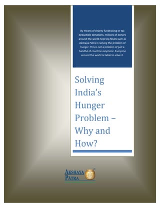 By means of charity fundraising or tax
deductible donations, millions of donors
around the world help top NGOs such as
Akshaya Patra in solving the problem of
hunger. This is not a problem of just a
handful of countries anymore. Everyone
around the world is liable to solve it.
Solving
India’s
Hunger
Problem –
Why and
How?
 