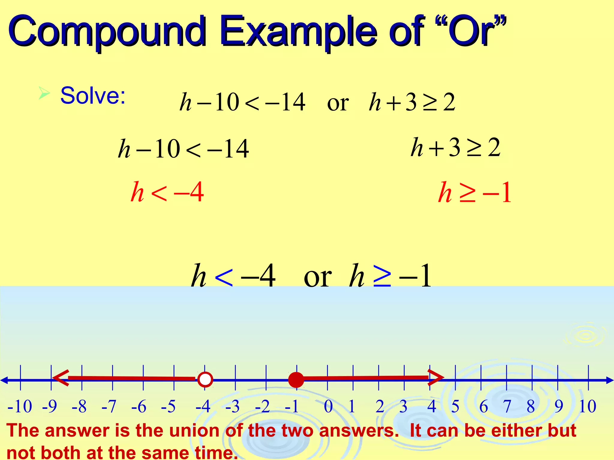 Compound Example of “Or”
      Solve:      h − 10 < −14 or h + 3 ≥ 2
            h − 10 < −14                   h+3≥ 2
                h < −4                        h ≥ −1

                    h < −4 or h ≥ −1


-10 -9 -8 -7 -6 -5 -4 -3 -2 -1 0 1 2 3 4 5 6 7 8 9 10
The answer is the union of the two answers. It can be either but
not both at the same time.
 
