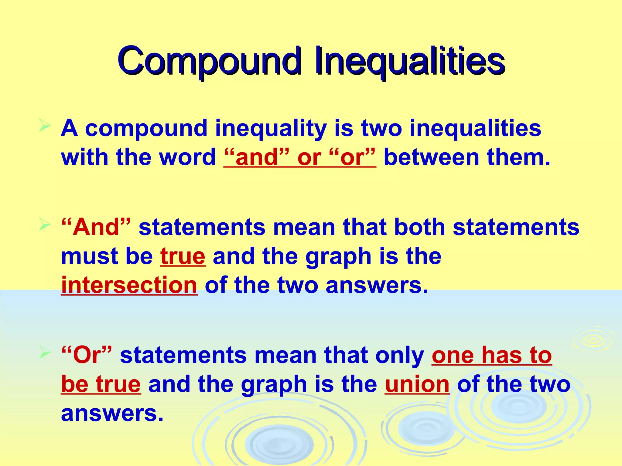 Compound Inequalities
   A compound inequality is two inequalities
    with the word “and” or “or” between them.

   “And” statements mean that both statements
    must be true and the graph is the
    intersection of the two answers.

   “Or” statements mean that only one has to
    be true and the graph is the union of the two
    answers.
 