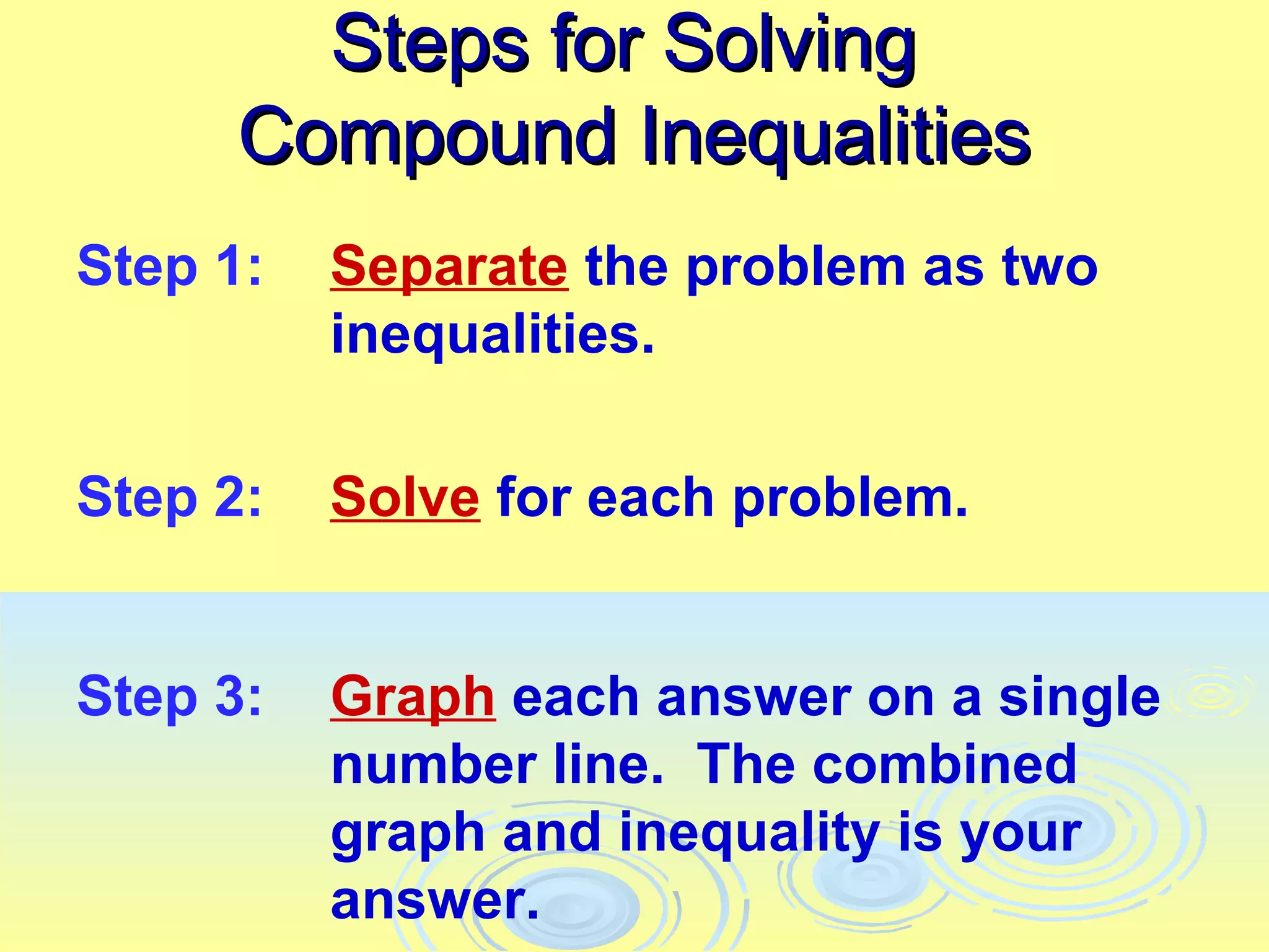 Steps for Solving
      Compound Inequalities
Step 1:   Separate the problem as two
          inequalities.

Step 2:   Solve for each problem.


Step 3:   Graph each answer on a single
          number line. The combined
          graph and inequality is your
          answer.
 