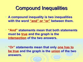 Compound Inequalities
   A compound inequality is two inequalities
    with the word “and” or “or” between them.

   “And” statements mean that both statements
    must be true and the graph is the
    intersection of the two answers.

   “Or” statements mean that only one has to
    be true and the graph is the union of the two
    answers.
 
