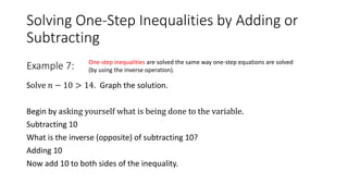 Solving One-Step Inequalities by Adding or
Subtracting
Solve 𝑛 − 10 > 14. Graph the solution.
Begin by asking yourself what is being done to the variable.
Subtracting 10
What is the inverse (opposite) of subtracting 10?
Adding 10
Now add 10 to both sides of the inequality.
Example 7: One-step inequalities are solved the same way one-step equations are solved
(by using the inverse operation).
 