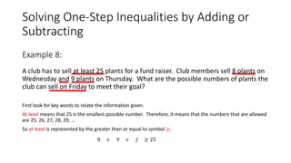 Solving One-Step Inequalities by Adding or
Subtracting
A club has to sell at least 25 plants for a fund raiser. Club members sell 8 plants on
Wednesday and 9 plants on Thursday. What are the possible numbers of plants the
club can sell on Friday to meet their goal?
First look for key words to relate the information given.
At least means that 25 is the smallest possible number. Therefore, it means that the numbers that are allowed
are 25, 26, 27, 28, 29, …
So at least is represented by the greater than or equal to symbol ≥.
Example 8:
≥ 258 + 9 𝑓+
 