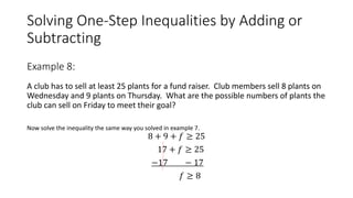 Solving One-Step Inequalities by Adding or
Subtracting
A club has to sell at least 25 plants for a fund raiser. Club members sell 8 plants on
Wednesday and 9 plants on Thursday. What are the possible numbers of plants the
club can sell on Friday to meet their goal?
Now solve the inequality the same way you solved in example 7.
8 + 9 + 𝑓 ≥ 25
17 + 𝑓 ≥ 25
−17 − 17
𝑓 ≥ 8
Example 8:
 
