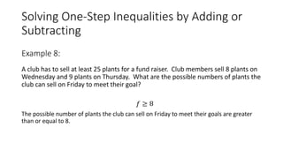 Solving One-Step Inequalities by Adding or
Subtracting
A club has to sell at least 25 plants for a fund raiser. Club members sell 8 plants on
Wednesday and 9 plants on Thursday. What are the possible numbers of plants the
club can sell on Friday to meet their goal?
𝑓 ≥ 8
The possible number of plants the club can sell on Friday to meet their goals are greater
than or equal to 8.
Example 8:
 