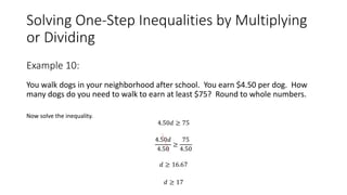 Solving One-Step Inequalities by Multiplying
or Dividing
You walk dogs in your neighborhood after school. You earn $4.50 per dog. How
many dogs do you need to walk to earn at least $75? Round to whole numbers.
Now solve the inequality.
4.50𝑑 ≥ 75
4.50𝑑
4.50
≥
75
4.50
𝑑 ≥ 16.67
𝑑 ≥ 17
Example 10:
 