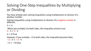 Solving One-Step Inequalities by Multiplying
or Dividing
You have already seen solving inequalities using multiplication or division of a
positive number.
Solving inequalities using multiplication or division of a negative number is
different.
3 < 4
When you multiply 2 to both sides, the inequality remains true.
2 ∙ 3 < 2 ∙ 4
6 < 8 True
However, if you multiply −2 to both sides, the inequality becomes false.
−2 ∙ 3 < −2 ∙ 4
−6 < −8 False
 